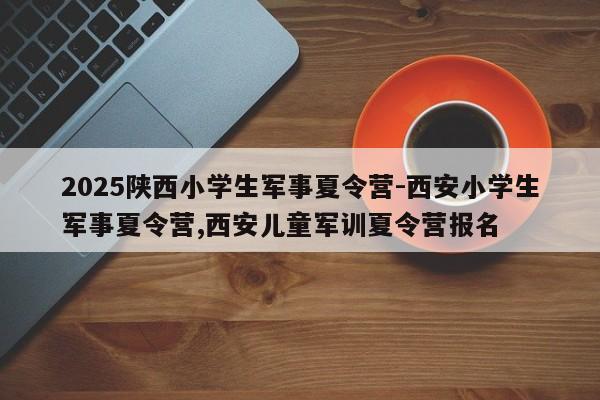 2025陕西小学生军事夏令营-西安小学生军事夏令营,西安儿童军训夏令营报名