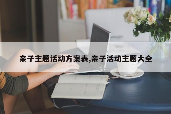亲子主题活动方案表,亲子活动主题大全