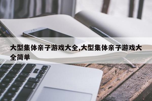 大型集体亲子游戏大全,大型集体亲子游戏大全简单