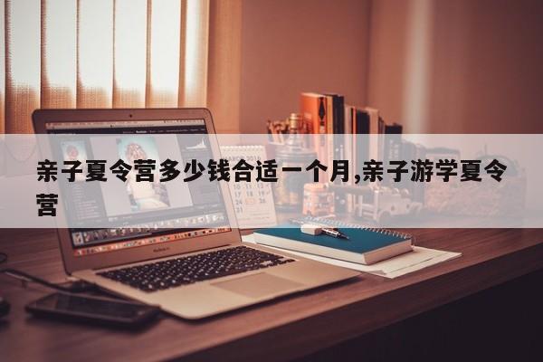 亲子夏令营多少钱合适一个月,亲子游学夏令营