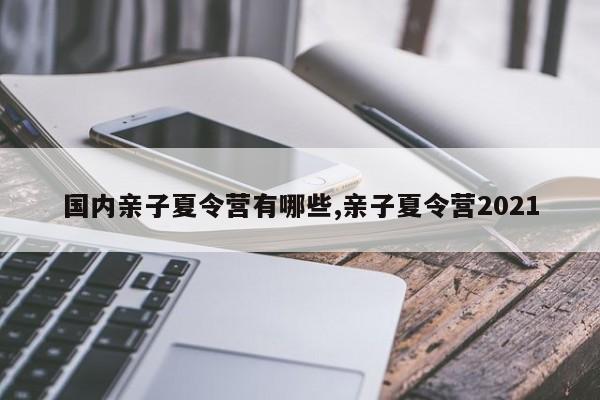 国内亲子夏令营有哪些,亲子夏令营2021