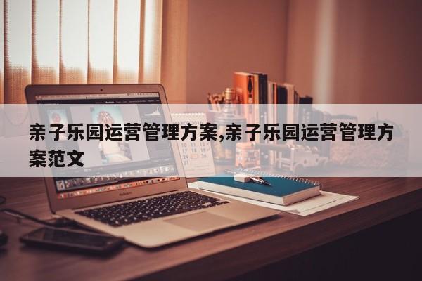 亲子乐园运营管理方案,亲子乐园运营管理方案范文