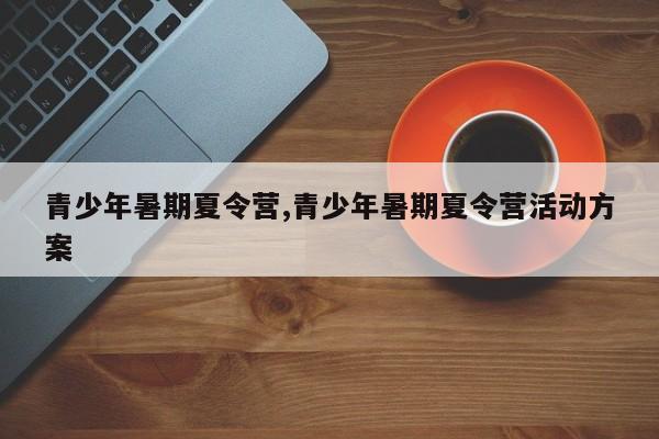 青少年暑期夏令营,青少年暑期夏令营活动方案