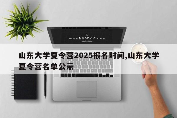 山东大学夏令营2025报名时间,山东大学夏令营名单公示