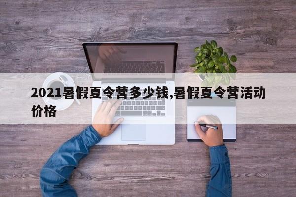 2021暑假夏令营多少钱,暑假夏令营活动价格