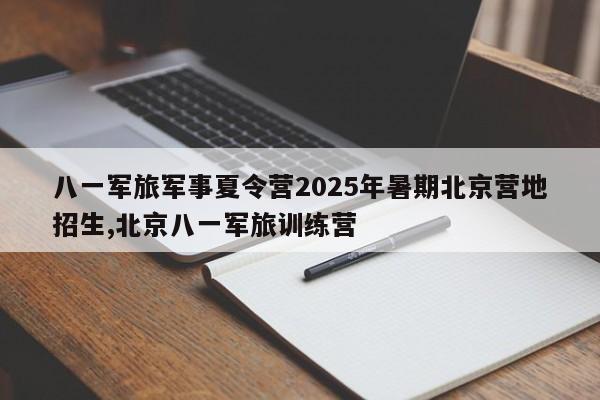 八一军旅军事夏令营2025年暑期北京营地招生,北京八一军旅训练营
