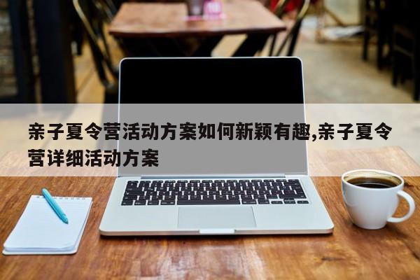 亲子夏令营活动方案如何新颖有趣,亲子夏令营详细活动方案