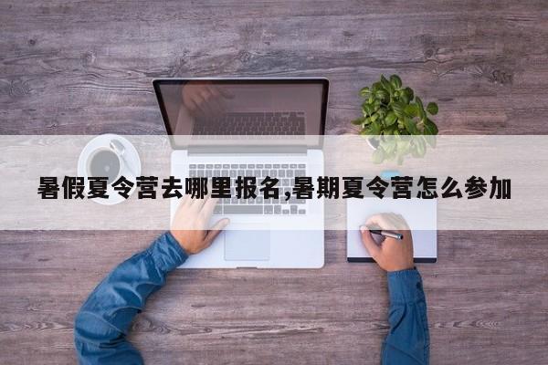 暑假夏令营去哪里报名,暑期夏令营怎么参加