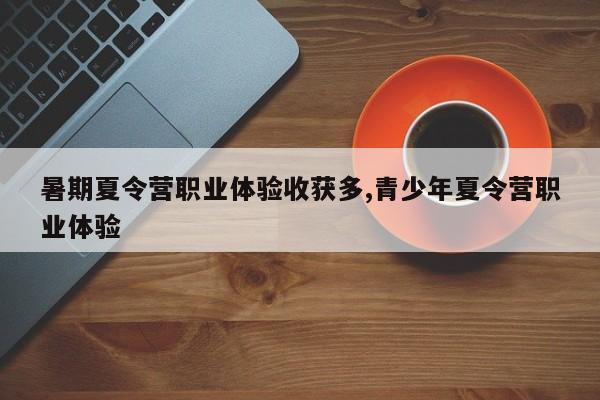 暑期夏令营职业体验收获多,青少年夏令营职业体验