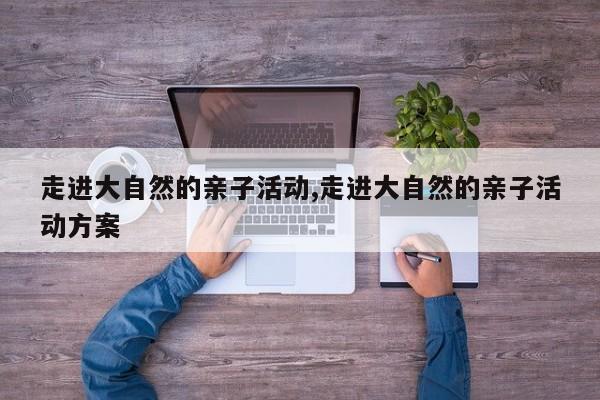 走进大自然的亲子活动,走进大自然的亲子活动方案