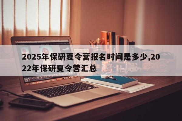 2025年保研夏令营报名时间是多少,2022年保研夏令营汇总