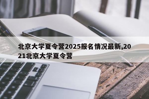北京大学夏令营2025报名情况最新,2021北京大学夏令营
