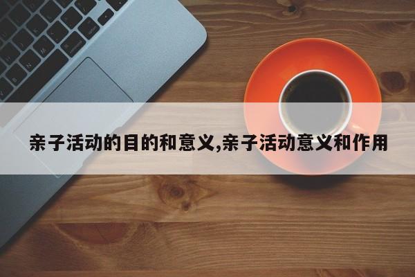 亲子活动的目的和意义,亲子活动意义和作用
