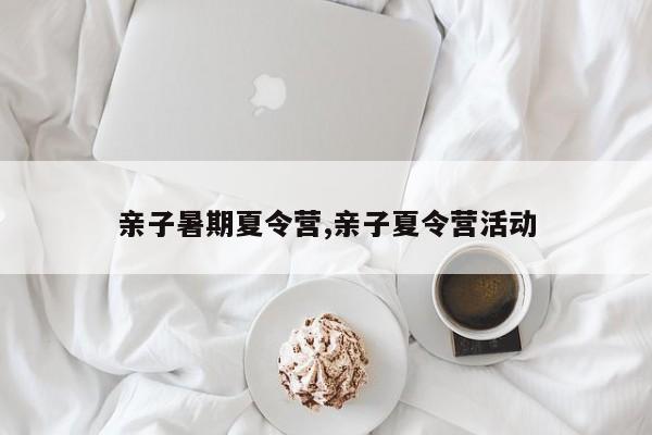 亲子暑期夏令营,亲子夏令营活动