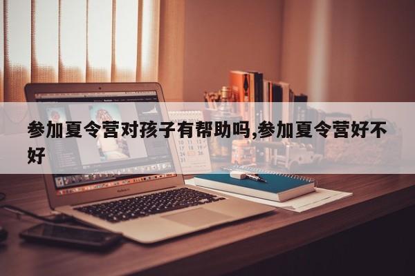 参加夏令营对孩子有帮助吗,参加夏令营好不好