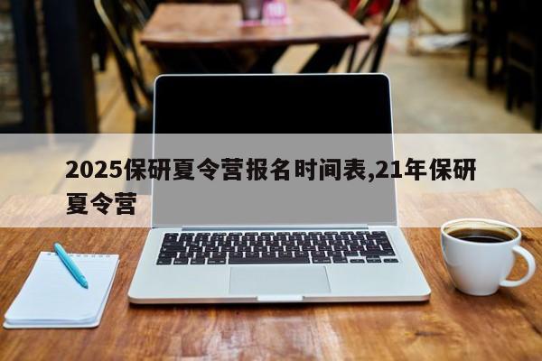 2025保研夏令营报名时间表,21年保研夏令营