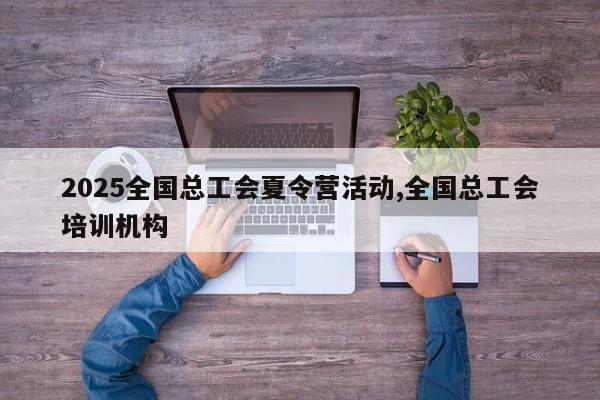 2025全国总工会夏令营活动,全国总工会培训机构