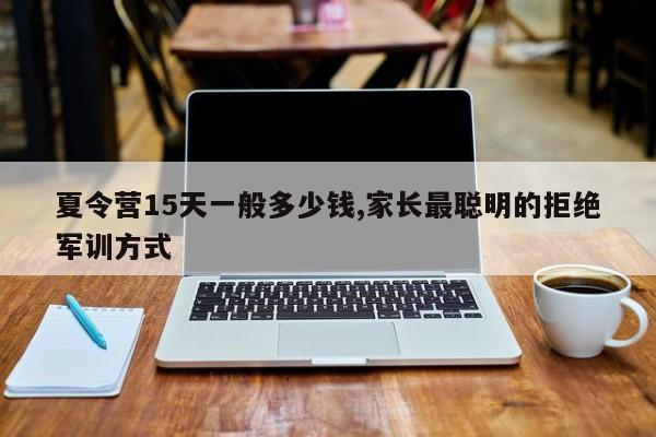 夏令营15天一般多少钱,家长最聪明的拒绝军训方式