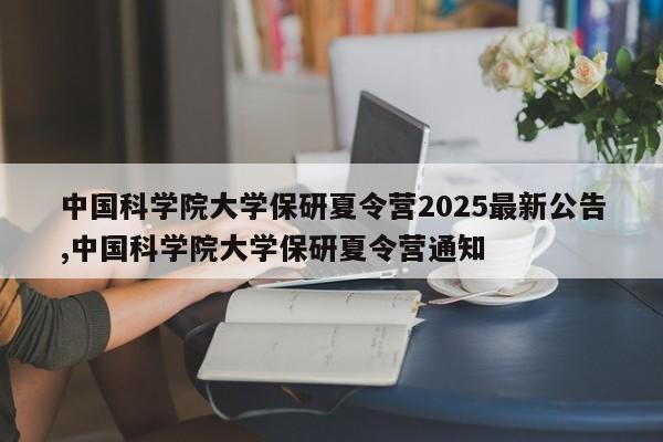 中国科学院大学保研夏令营2025最新公告,中国科学院大学保研夏令营通知