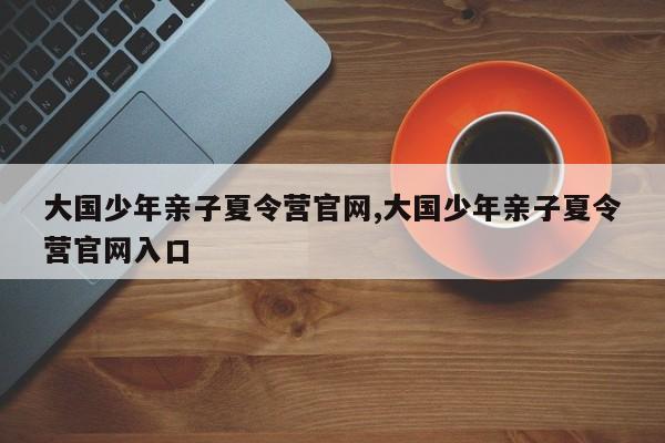 大国少年亲子夏令营官网,大国少年亲子夏令营官网入口