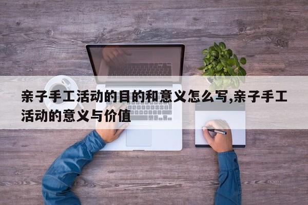 亲子手工活动的目的和意义怎么写,亲子手工活动的意义与价值