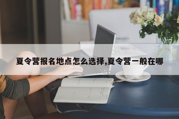 夏令营报名地点怎么选择,夏令营一般在哪