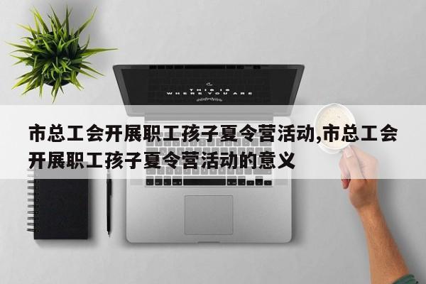 市总工会开展职工孩子夏令营活动,市总工会开展职工孩子夏令营活动的意义