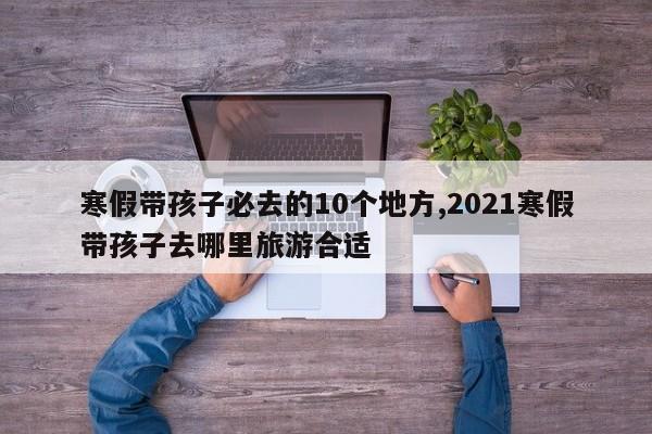 寒假带孩子必去的10个地方,2021寒假带孩子去哪里旅游合适