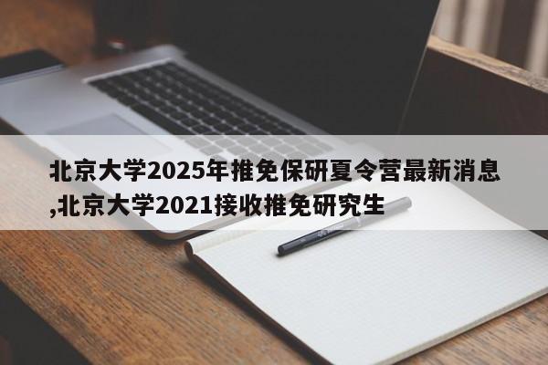 北京大学2025年推免保研夏令营最新消息,北京大学2021接收推免研究生