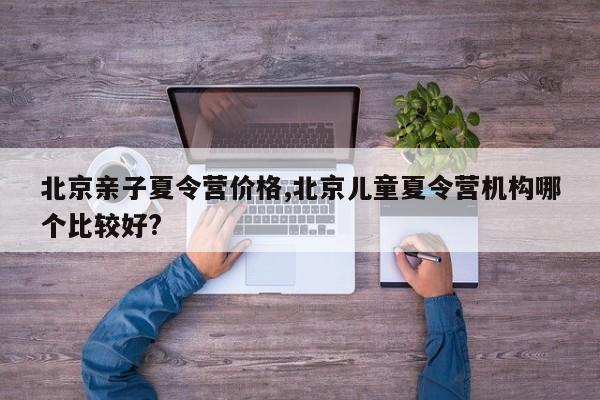 北京亲子夏令营价格,北京儿童夏令营机构哪个比较好?
