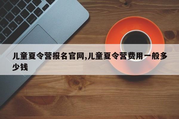 儿童夏令营报名官网,儿童夏令营费用一般多少钱