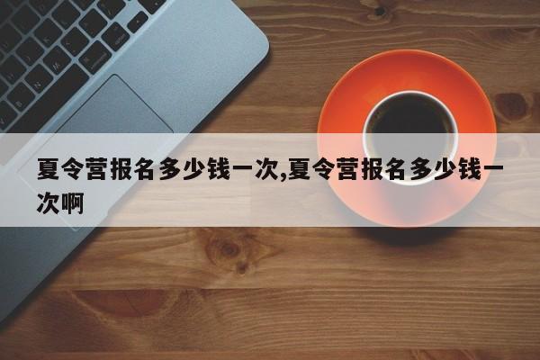 夏令营报名多少钱一次,夏令营报名多少钱一次啊