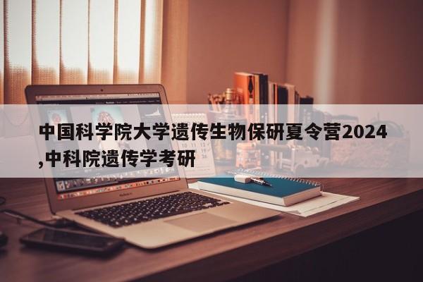 中国科学院大学遗传生物保研夏令营2024,中科院遗传学考研